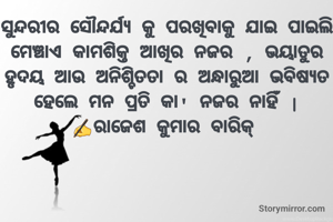 ସୁନ୍ଦରୀର ସୌନ୍ଦର୍ଯ୍ୟ କୁ ପରଖିବାକୁ ଯାଇ ପାଇଲି ମେଞ୍ଚାଏ କାମଶିକ୍ତ ଆଖିର ନଜର , ଭୟାତୁର ହୃଦୟ ଆଉ ଅନିଶ୍ଚିତତା ର ଅନ୍ଧାରୁଆ ଭବିଷ୍ୟତ ହେଲେ ମନ ପ୍ରତି କା' ନଜର ନାହିଁ |
✍️ରାଜେଶ କୁମାର ବାରିକ୍
