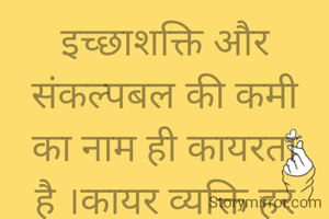 इच्छाशक्ति और संकल्पबल की कमी का नाम ही कायरता है ।कायर व्यक्ति हर घड़ी डरते रहते हैं उन्हें अपने चारों ओर आशंका, अविश्वास और  असफलता की चिन्ह ही दीखते रहते हैं ।थोड़ी-सी कठिनाई को देख कर वे बहुत घबराते हैं और जरा-सी विपत्ति आने में किंकर्तव्यविमूढ़ होकर पागलों जैसी चेष्टाएं करने लगते हैं ।आत्महत्या ऐसे ही उद्विग्न लोग कर बैठते हैं। हर समय चिंता ,शोक, भय, आशंका में डूबे रहकर अपनी नींद हराम कर लेते