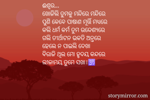 ଈଶ୍ବର...
ଖୋଜିଲି ତୁମକୁ ମନ୍ଦିରେ ମନ୍ଦିରେ
ପୁଣି କେବେ ପାଷାଣ ମୂର୍ତ୍ତି ମଧ୍ୟରେ
କଲି ଧର୍ମ କର୍ମ ତୁମ ଉଦ୍ଦେଶ୍ୟରେ
ଗଲି ତୀର୍ଥାଟନ ଭକତି ଅନ୍ତରେ
ହେଲେ ନ ପାଇଲି ଦେଖା
ବିରାଜି ଥିଲ ମୋ ହୃଦୟ କନ୍ଦରେ
ଲୀଳାମୟ ତୁମେ ସଖା।🕉