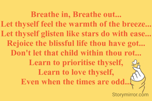 Breathe in, Breathe out...
Let thyself feel the warmth of the breeze...
Let thyself glisten like stars do with ease...
Rejoice the blissful life thou have got...
Don't let that child within thou rot...
Learn to prioritise thyself,
Learn to love thyself,
Even when the times are odd...
