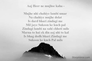 Aaj Heer ne mujhse kaha -

Mujhe nhi chahiye lambi umar 
Na chahiye mujhe dolat 
Is dard bhari zindagi me 
Mil jaye Sukoon ke kuch pal
Zindagi lambi na sahi chhoti mile
Marna to hai ek din aaj nhi to kal 
Is bhag dodh bhari Zindagi me 
Sukoon ke kuch Pal mile