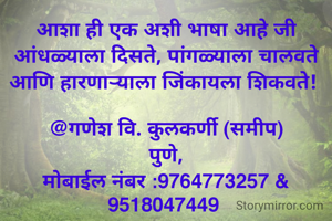 आशा ही एक अशी भाषा आहे जी आंधळ्याला दिसते, पांगळ्याला चालवते आणि हारणार्‍याला जिंकायला शिकवते! 

@गणेश वि. कुलकर्णी (समीप)
पुणे,
मोबाईल नंबर :9764773257 & 9518047449 