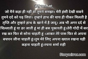 मेरी प्यारी मां,
जो मैने कहा ही नहीं वो तुमने समझा। मेरी हंसी देखी सबने तुमने दर्द को पढ़ लिया। तुम्हारे हाथ की चाय ही पीकर मिलती है तृप्ति और तुम्हारे हाथ के खाने में है जादू। अब भी अगर दर्द से चिल्लाती हूं या डर जाती हूं मां ही बस पुकारती हूं।तेरी गोदी में सर रख कर फिर से सोना चाहती हूं ।आकर तेरे पास फिर से अपना बचपन जीना चाहती हूं।तुम मेरे लिए अपना ख्याल रखना यही कहना चाहती हूं।रचना शर्मा राही 