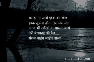 समझ ना आये इश्क का खेल 
इश्क तू मेरा होना तेरा मेरा मेल 
आज भी आँखों के सामने आये 
तेरी बेवफाई की रेल....
संगम पाईप लाईन वाला 