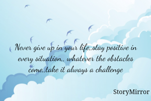Never give up in your life,,stay positive in every situation,, whatever the obstacles come,,take it always a challenge