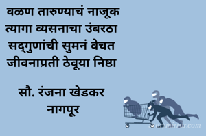 वळण तारुण्याचं नाजूक
त्यागा व्यसनाचा उंबरठा 
सद्गुणांची सुमनं वेचत 
जीवनाप्रती ठेवूया निष्ठा 

सौ. रंजना खेडकर 
नागपूर