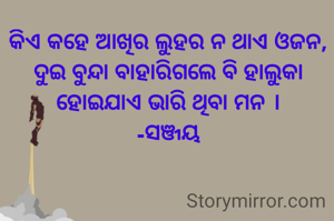 କିଏ କହେ ଆଖିର ଲୁହର ନ ଥାଏ ଓଜନ,
ଦୁଇ ବୁନ୍ଦା ବାହାରିଗଲେ ବି ହାଲୁକା ହୋଇଯାଏ ଭାରି ଥିବା ମନ ।
-ସଞ୍ଜୟ
