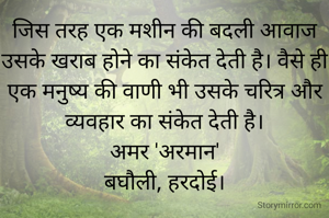 जिस तरह एक मशीन की बदली आवाज उसके खराब होने का संकेत देती है। वैसे ही एक मनुष्य की वाणी भी उसके चरित्र और व्यवहार का संकेत देती है।
अमर 'अरमान'
बघौली, हरदोई।