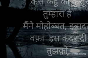 "कैसे कहूं की कुसूर तुम्हारा है 
मैंने मोहोब्बत, इबादत,  वफ़ा  इस कदर दी तुझको 
की मेरी रूह के आगे तुझे  रोते हुए जाना पड़ा"