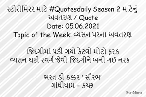 સ્ટોરીમિરર માટે #Quotesdaily Season 2 માટેનું અવતરણ / Quote
Date: 05.06.2021
Topic of the Week: વ્યસન પરના અવતરણ

જિંદગીમાં પડી ગયો કેટલો મોટો ફરક
વ્યસન થકી સ્વર્ગ જેવી જિંદગીને બની ગઈ નરક

ભરત ડી ઠક્કર ‘ સૌરભ’
ગાંધીધામ – કચ્છ

