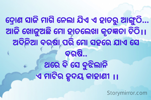  ଦ୍ରୋଣ ସାଜି ମାଗି ନେଲା ଯିଏ ଏ ହାତରୁ ଆଙ୍ଗୁଠି...
ଆଜି ଖୋଜୁଅଛି ମୋ ହାତଲେଖା କୃତଜ୍ଞତା ଚିଠି।।
ଅଦିନିଆ ବରଷା ପରି ମୋ ସହରେ ଯାଏ ସେ ବରଷି..
ଥରେ ବି ସେ ବୁଝିଲାନି
 ଏ ମାଟିର ହୃଦୟ କାହାଣୀ ।।
