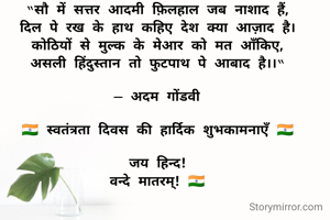 “सौ में सत्तर आदमी फ़िलहाल जब नाशाद हैं,
दिल पे रख के हाथ कहिए देश क्या आज़ाद है।
कोठियों से मुल्क के मेआर को मत आँकिए,
असली हिंदुस्तान तो फुटपाथ पे आबाद है।।“

— अदम गोंडवी

🇮🇳 स्वतंत्रता दिवस की हार्दिक शुभकामनाएँ 🇮🇳

जय हिन्द!
वन्दे मातरम्! 🇮🇳

