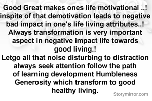 Good Great makes ones life motivational ..!
inspite of that demotivation leads to negative bad impact in one's life living attributes..!
Always transformation is very important aspect in negative impact life towards good living.!
Letgo all that noise disturbing to distraction always seek attention follow the path of learning development Humbleness Generosity which transform to good healthy living.