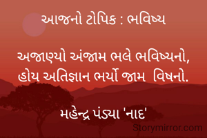 આજનો ટોપિક : ભવિષ્ય

અજાણ્યો અંજામ ભલે ભવિષ્યનો,
હોય અતિજ્ઞાન ભર્યો જામ  વિષનો.

મહેન્દ્ર પંડ્યા 'નાદ'