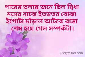 পায়ের তলায় জমে ছিল দ্বিধা
মনের মাঝে ইতস্ততর বোঝা
ইগোটা দাঁড়াল আটকে রাস্তা
 শেষ হয়ে গেল সম্পর্কটা।
