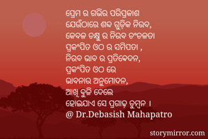 ପ୍ରେମ ର ଗଭିର ପରିପ୍ରକାଶ
ଯେଉଁଠାରେ ଶବ୍ଦ ଗୁଡ଼ିକ ନିରବ,
କେବଳ ଚକ୍ଷୁ ର ନିରବ ଚଂଚଳତା
ପ୍ରକଂପିତ ଓଠ ର ସମିପତା ,
ନିରବ ଭାବ ର ପ୍ରତିଵେଦନ,
ପ୍ରକଂପିତ ଓଠ ରେ 
ଭାବନାର ଅନୁମୋଦନ,
ଆଖି ବୁଜି ଦେଲେ 
ହୋଇଯାଏ ସେ ପ୍ରଗାଢ଼ ଚୁମ୍ବନ ।
@ Dr.Debasish Mahapatro