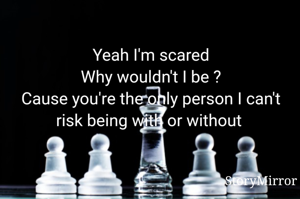 Yeah I'm scared
Why wouldn't I be ?
Cause you're the only person I can't risk being with or without 