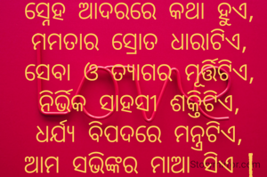 ସ୍ନେହ ଆଦରରେ କଥା ହୁଏ,
ମମତାର ସ୍ରୋତ ଧାରାଟିଏ,
ସେବା ଓ ତ୍ୟାଗର ମୂର୍ତ୍ତିଟିଏ,
ନିର୍ଭିକ ସାହସୀ ଶକ୍ତିଟିଏ,
ଧର୍ଯ୍ୟ ବିପଦରେ ମନ୍ତ୍ରଟିଏ,
ଆମ ସଭିଙ୍କର ମାଆ ସିଏ |