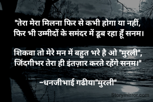 "तेरा मेरा मिलना फिर से कभी होगा या नहीं, 
फिर भी उम्मीदों के समंदर में डूब रहा हूंँ सनम।

शिकवा तो मेरे मन में बहुत भरे है ओ "मुरली", 
जिंदगीभर तेरा ही इंतज़ार करते रहेंगे सनम।" 

-धनजीभाई गढीया"मुरली" 