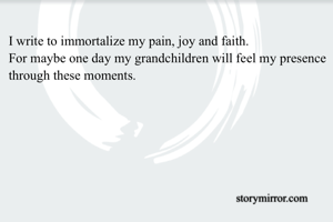I write to immortalize my pain, joy and faith.
For maybe one day my grandchildren will feel my presence through these moments.
