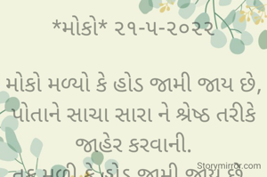 *મોકો* ૨૧-૫-૨૦૨૨

મોકો મળ્યો કે હોડ જામી જાય છે,
પોતાને સાચા સારા ને શ્રેષ્ઠ તરીકે  જાહેર કરવાની.
તક મળી કે હોડ જામી જાય છે, 
પોતાને ડાહ્યા સમજુને શાણા તરીકે રજુ કરવાની..
*ભાવના ભટ્ટ અમદાવાદ*
➖〰️➖〰️➖〰️➖〰️➖