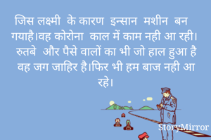  जिस लक्ष्मी  के कारण  इन्सान  मशीन  बन गयाहै।वह कोरोना  काल में काम नही आ रही।  रुतबे  और पैसे वालों का भी जो हाल हुआ है वह जग जाहिर है।फिर भी हम बाज नही आ रहे।