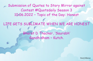 Submission of Quotes to Story Mirror against Contest #Quotsdaily Season 3
10.06.2022 – Topic of the Day: Honest

LIFE GETS SUBLIMATE WHEN WE ARE HONEST

Bharat D Thacker, ‘Saurabh’
Gandhidham – Kutch.