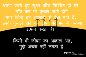 भ्रमण करते हुए सूक्ष्म जीव निश्चित ही मेरे पाँव तले भी कुचले जाते होंगे 
मगर जिन्हें हम आसानी से देख पाते हैं, 
उनके कुचले होने का दृश्य मेरे मन में करुणा उत्पन्न करता है। 

किसी भी जीवन का अकाल अंत मुझे अच्छा नहीं लगता है 
rcmj