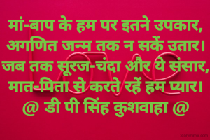 मां-बाप के हम पर इतने उपकार,
अगणित जन्म तक न सकें उतार।
जब तक सूरज-चंदा और ये संसार,
मात-पिता से करते रहें हम प्यार।
@ डी पी सिंह कुशवाहा @