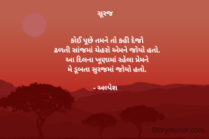સૂરજ  


કોઈ પૂછે તમને તો કહી દેજો
ઢળતી સાંજમાં ચેહરો એમને જોયો હતો.
આ દિલના ખૂણામાં રહેલા પ્રેમને
મે ડૂબતા સુરજમાં જોયો હતો.

- અલ્પેશ  