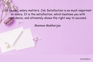 Of course, salary matters. Job Satisfaction is as much important as salary. It is the satisfaction, which bestows you with confidence, and ultimately shows the right way to succeed. 

Munmun Mukherjee 