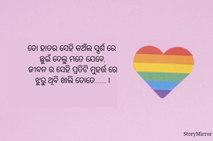 ତୋ ହାତର ସେହି କଅଁଲ ସ୍ପର୍ଶ ରେ 
ଛୁଇଁ ଦେଲୁ ମତେ ଯେବେ,
ଜୀବନ ର ସେହି ପ୍ରତିଟି ମୁହର୍ତ୍ତ ରେ
ଝୁରୁ ଥିବି ଖାଲି ତୋତେ.......।

