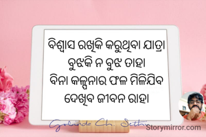 ବିଶ୍ୱାସ ରଖିକି କରୁଥିବା ଯାତ୍ରା 
ବୁଝକି ନ ବୁଝ ତାହା 
ବିନା କଳ୍ପନାର ଫଳ ମିଳିଯିବ 
ଦେଖିବ ଜୀବନ ରାହା 