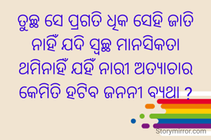 ତୁଚ୍ଛ ସେ ପ୍ରଗତି ଧିକ ସେହି ଜାତି
ନାହିଁ ଯଦି ସ୍ୱଚ୍ଛ ମାନସିକତା
ଥମିନାହିଁ ଯହିଁ ନାରୀ ଅତ୍ୟାଚାର
କେମିତି ହଟିବ ଜନନୀ ବ୍ୟଥା ?
