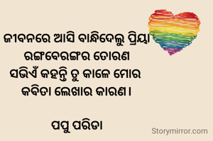 ଜୀବନରେ ଆସି ବାନ୍ଧିଦେଲୁ ପ୍ରିୟା
ରଙ୍ଗବେରଙ୍ଗର ତୋରଣ
ସଭିଏଁ କହନ୍ତି ତୁ କାଳେ ମୋର 
କବିତା ଲେଖାର କାରଣ।

ପପୁ ପରିଡା