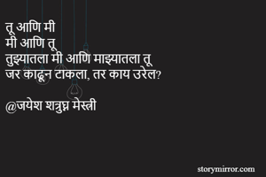 तू आणि मी
मी आणि तू
तुझ्यातला मी आणि माझ्यातला तू
जर काढून टाकला, तर काय उरेल? 

@जयेश शत्रुघ्न मेस्त्री
