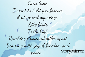 Dear hope,
I want to hold you forever
And spread my wings 
Like birds
To fly high
Reaching thousand miles apart
Beaming with joy of freedom and peace...

Radhika Gupta






