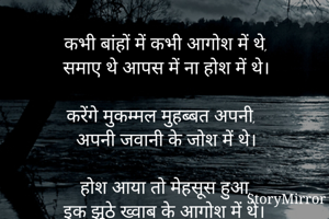 कभी बांहों में कभी आगोश में थे,
समाए थे आपस में ना होश में थे।

करेंगे मुकम्मल मुहब्बत अपनी,
अपनी जवानी के जोश में थे।

होश आया तो मेहसूस हुआ,
इक झूठे ख्वाब के आगोश में थे।