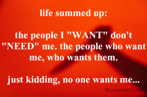 life summed up:

the people I "WANT" don't "NEED" me. the people who want me, who wants them.

just kidding, no one wants me...