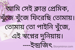 আমি সেই ক্লান্ত প্রেমিক,
খুঁজে খুঁজে ফিরেছি তোমায়।
তোমায় তো পাইনি খুঁজে,
এই স্বপ্নের দুনিয়ায়।
----ইন্দ্রজিৎ

