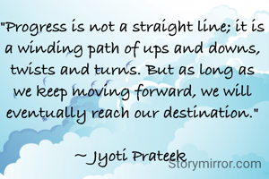 "Progress is not a straight line; it is a winding path of ups and downs, twists and turns. But as long as we keep moving forward, we will eventually reach our destination."

~ Jyoti Prateek 
