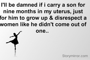 I'll be damned if i carry a son for nine months in my uterus, just for him to grow up & disrespect a women like he didn't come out of one.. 