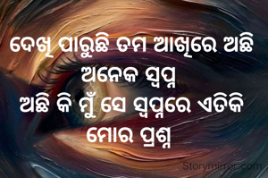 ଦେଖି ପାରୁଛି ତମ ଆଖିରେ ଅଛି ଅନେକ ସ୍ବପ୍ନ 
ଅଛି କି ମୁଁ ସେ ସ୍ୱପ୍ନରେ ଏତିକି ମୋର ପ୍ରଶ୍ନ 