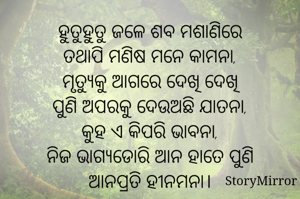 ହୁତୁହୁତୁ ଜଳେ ଶବ ମଶାଣିରେ
ତଥାପି ମଣିଷ ମନେ କାମନା,
ମୃତ୍ୟୁକୁ ଆଗରେ ଦେଖି ଦେଖି
ପୁଣି ଅପରକୁ ଦେଉଅଛି ଯାତନା,
କୁହ ଏ କିପରି ଭାବନା,
ନିଜ ଭାଗ୍ୟଡୋରି ଆନ ହାତେ ପୁଣି
ଆନପ୍ରତି ହୀନମନା।