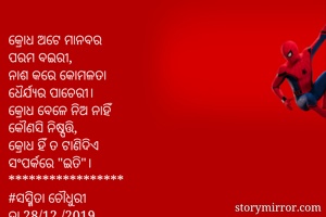 କ୍ରୋଧ ଅଟେ ମାନବର 
ପରମ ବଇରୀ, 
ନାଶ କରେ କୋମଳତା 
ଧୈର୍ଯ୍ୟର ପାଚେରୀ। 
କ୍ରୋଧ ବେଳେ ନିଅ ନାହିଁ 
କୌଣସି ନିଷ୍ପତ୍ତି, 
କ୍ରୋଧ ହିଁ ତ ଟାଣିଦିଏ 
ସଂପର୍କରେ "ଇତି"। 
*****************
#ସସ୍ମିତା ଚୌଧୁରୀ 
ତା 28/12 /2019 