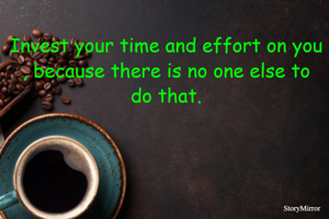 Invest your time and effort on you , because there is no one else to do that.