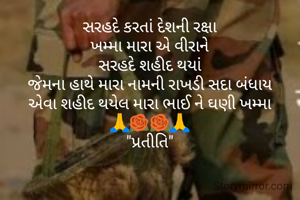 સરહદે કરતાં દેશની રક્ષા
ખમ્મા મારા એ વીરાને
સરહદે શહીદ થયાં
જેમના હાથે મારા નામની રાખડી સદા બંધાય
એવા શહીદ થયેલ મારા ભાઈ ને ઘણી ખમ્મા
🙏🌹🌹🙏
"પ્રતીતિ"