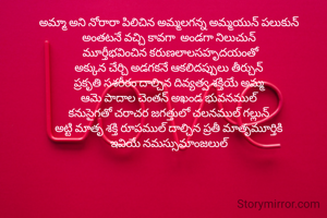 అమ్మా అని నోరారా పిలిచిన అమ్మలగన్న అమ్మయున్ పలుకున్ 
అంతటనే వచ్చి కావగా  అండగా నిలుచున్ 
మూర్తీభవించిన కరుణలాలసహృదయంతో
అక్కున చేర్చి అడగకనే ఆకలిదప్పులు తీర్చున్ 
ప్రకృతి సశరీరం దాల్చిన దివ్యత్వ శక్తియే అమ్మ 
ఆమె పాదాల చెంతన్ అఖండ భువనముల్ 
కనుసైగతో చరాచర జగత్తులో చలనముల్ గల్లున్ 
అట్టి మాతృ శక్తి రూపముల్ దాల్చిన ప్రతీ మాతృమూర్తికి 
ఇవియే నమస్సుమాంజలుల్ 




