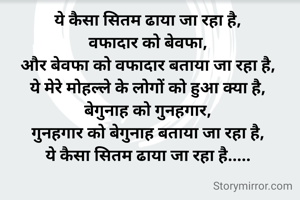 ये कैसा सितम ढाया जा रहा है,
वफादार को बेवफा,
और बेवफा को वफादार बताया जा रहा है,
ये मेरे मोहल्ले के लोगों को हुआ क्या है,
बेगुनाह को गुनहगार,
गुनहगार को बेगुनाह बताया जा रहा है,
ये कैसा सितम ढाया जा रहा है.....