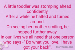 A little toddler was stomping ahead confidently,
After a while he halted and turned around.
On seeing her mother smiling, he hopped further away.
In our lives we all need that one person who says -" Do what you love. I have got your back".
